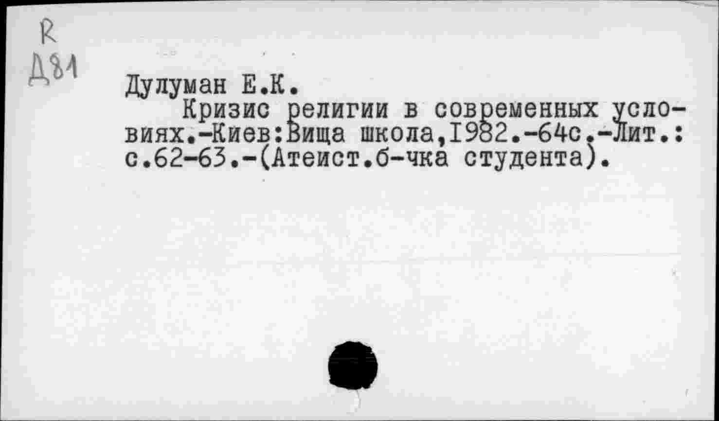 ﻿я
дм
Дулуман Е.К.
Кризис религии в современных условиях.-Киев :Вища школа,1982.-64с.-Лит.: с.62-63.-(Атеист.б-чка студента).